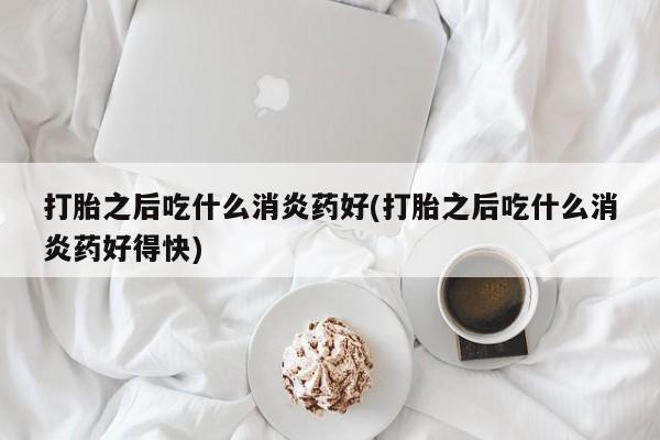 米非米索联系方式打胎之后吃什么消炎药好(打胎之后吃什么消炎药好得快)