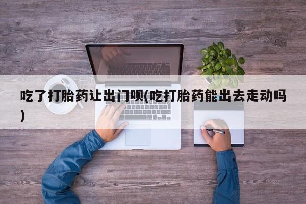 米非米索联系方式吃了打胎药让出门呗(吃打胎药能出去走动吗)