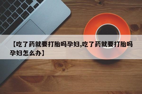 米非米索联系方式【吃了药就要打胎吗孕妇,吃了药就要打胎吗孕妇怎么办】
