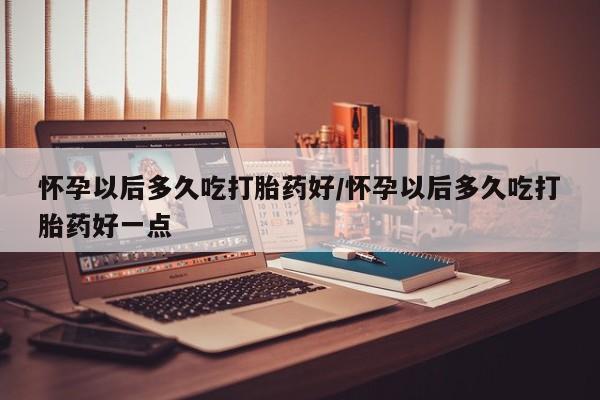 米非米索联系方式怀孕以后多久吃打胎药好/怀孕以后多久吃打胎药好一点