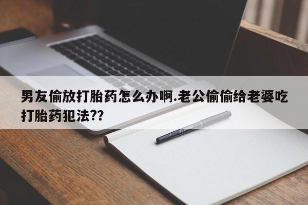 米非米索联系方式男友偷放打胎药怎么办啊.老公偷偷给老婆吃打胎药犯法?？