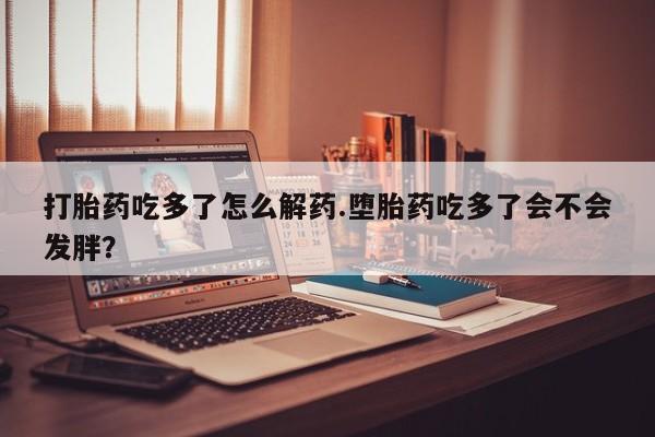 米非米索联系方式打胎药吃多了怎么解药.堕胎药吃多了会不会发胖？