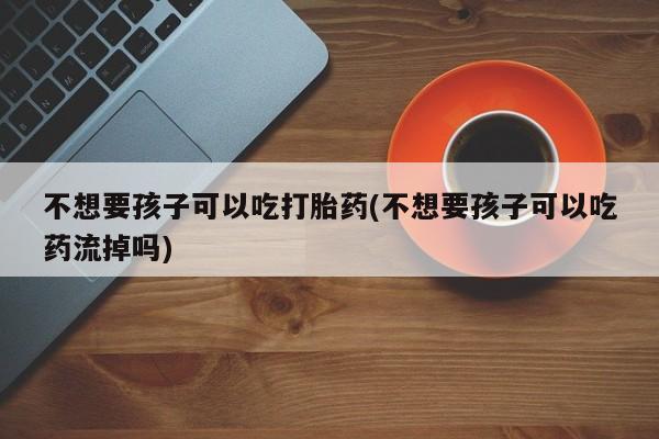 米非米索联系方式不想要孩子可以吃打胎药(不想要孩子可以吃药流掉吗)