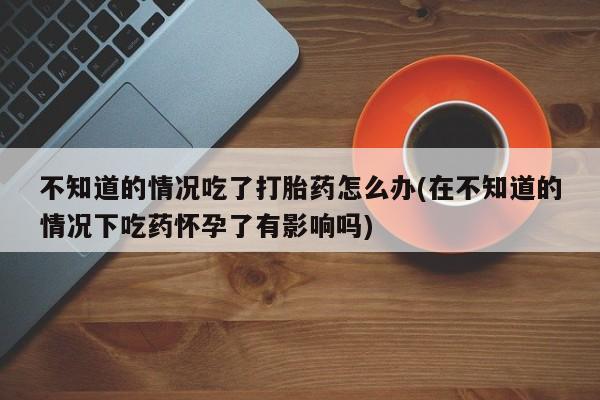 米非米索联系方式不知道的情况吃了打胎药怎么办(在不知道的情况下吃药怀孕了有影响吗)