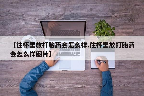 米非米索联系方式【往杯里放打胎药会怎么样,往杯里放打胎药会怎么样图片】