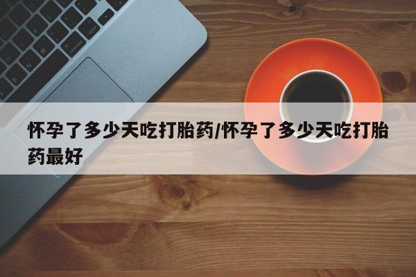 米非米索联系方式怀孕了多少天吃打胎药/怀孕了多少天吃打胎药最好