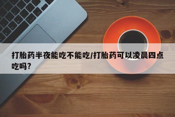 米非米索联系方式打胎药半夜能吃不能吃/打胎药可以凌晨四点吃吗?
