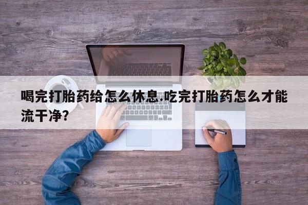 米非米索联系方式喝完打胎药给怎么休息.吃完打胎药怎么才能流干净？
