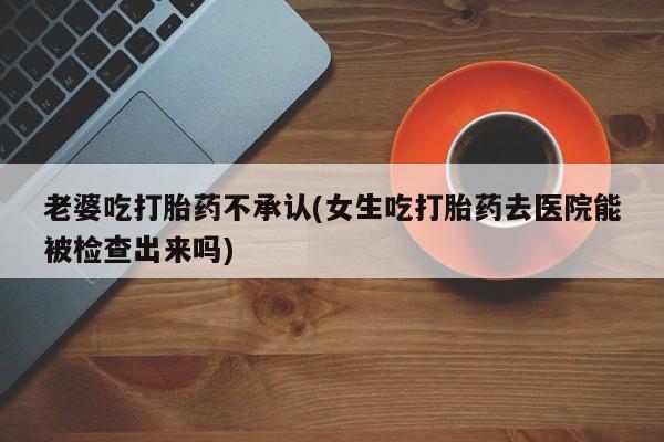 米非米索联系方式老婆吃打胎药不承认(女生吃打胎药去医院能被检查出来吗)