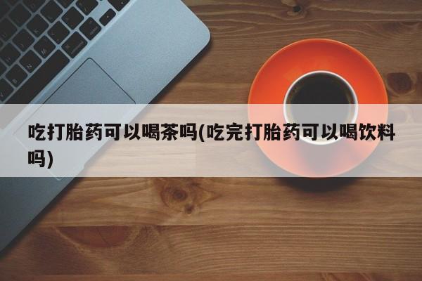 米非米索联系方式吃打胎药可以喝茶吗(吃完打胎药可以喝饮料吗)
