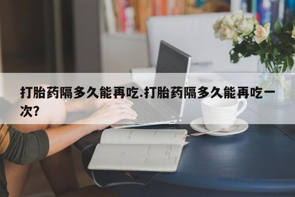 米非米索联系方式打胎药隔多久能再吃.打胎药隔多久能再吃一次？