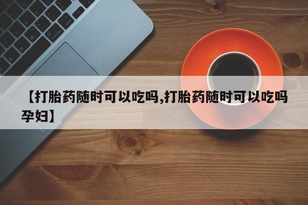 米非米索联系方式【打胎药随时可以吃吗,打胎药随时可以吃吗孕妇】