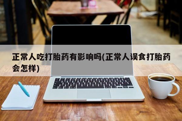 米非米索联系方式正常人吃打胎药有影响吗(正常人误食打胎药会怎样)