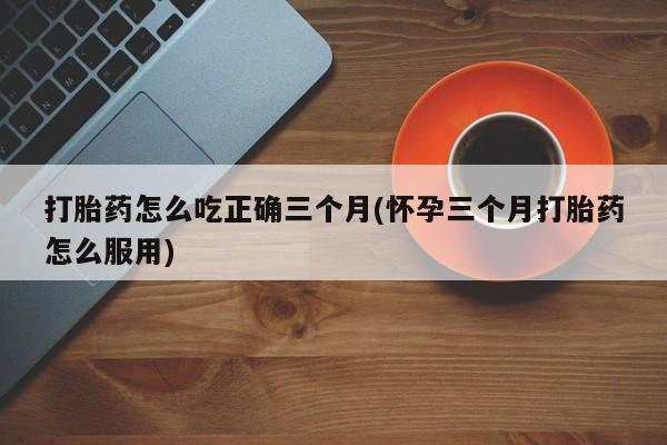 米非米索联系方式打胎药怎么吃正确三个月(怀孕三个月打胎药怎么服用)