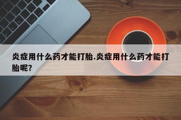 米非米索联系方式炎症用什么药才能打胎.炎症用什么药才能打胎呢？
