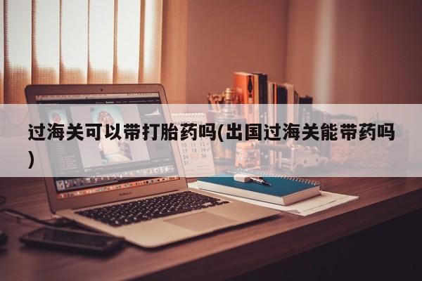 米非米索联系方式过海关可以带打胎药吗(出国过海关能带药吗)