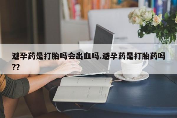 米非米索联系方式避孕药是打胎吗会出血吗.避孕药是打胎药吗?？