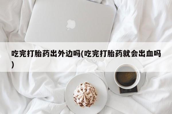米非米索联系方式吃完打胎药出外边吗(吃完打胎药就会出血吗)