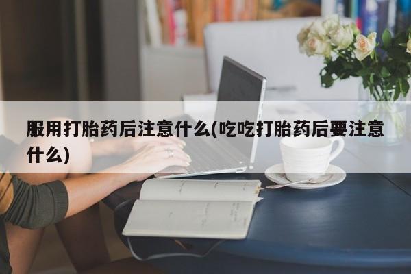 米非米索联系方式服用打胎药后注意什么(吃吃打胎药后要注意什么)