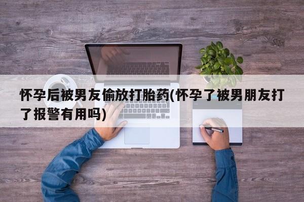 米非米索联系方式怀孕后被男友偷放打胎药(怀孕了被男朋友打了报警有用吗)