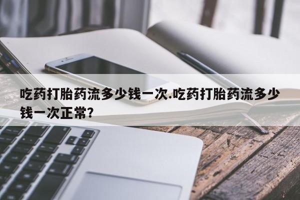 米非米索联系方式吃药打胎药流多少钱一次.吃药打胎药流多少钱一次正常？