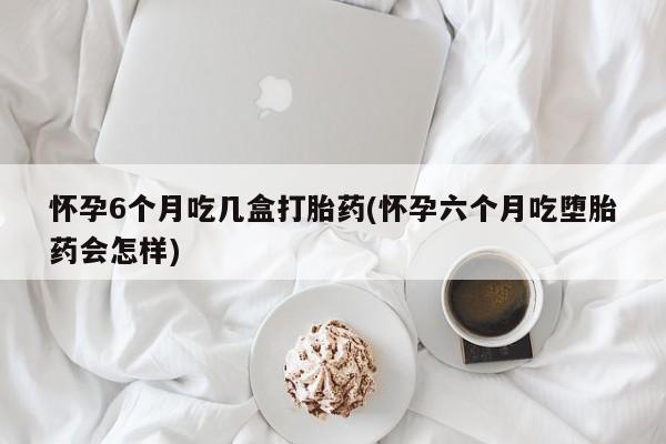 米非米索联系方式怀孕6个月吃几盒打胎药(怀孕六个月吃堕胎药会怎样)