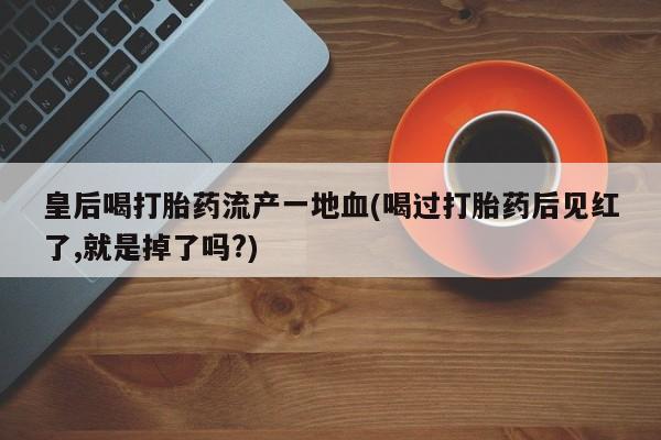 米非米索联系方式皇后喝打胎药流产一地血(喝过打胎药后见红了,就是掉了吗?)