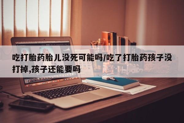 米非米索联系方式吃打胎药胎儿没死可能吗/吃了打胎药孩子没打掉,孩子还能要吗