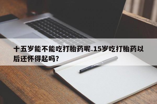 米非米索联系方式十五岁能不能吃打胎药呢.15岁吃打胎药以后还怀得起吗？