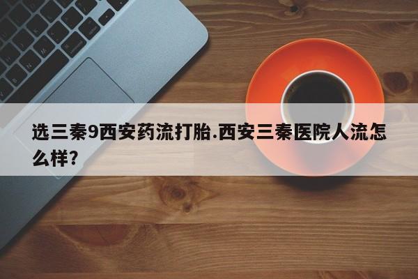 米非米索联系方式选三秦9西安药流打胎.西安三秦医院人流怎么样？