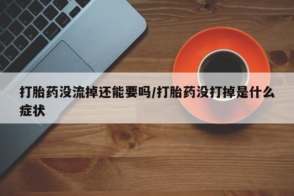 米非米索联系方式打胎药没流掉还能要吗/打胎药没打掉是什么症状