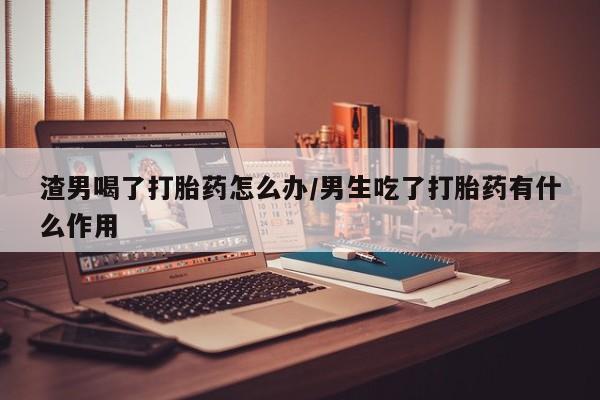 米非米索联系方式渣男喝了打胎药怎么办/男生吃了打胎药有什么作用