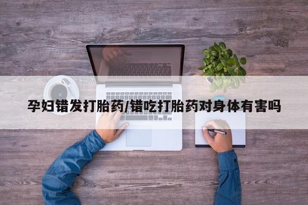 米非米索联系方式孕妇错发打胎药/错吃打胎药对身体有害吗