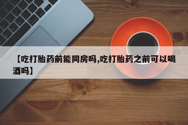 米非米索联系方式【吃打胎药前能同房吗,吃打胎药之前可以喝酒吗】
