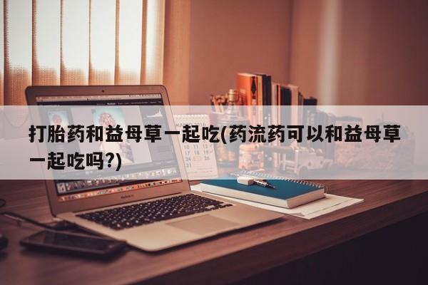 米非米索联系方式打胎药和益母草一起吃(药流药可以和益母草一起吃吗?)