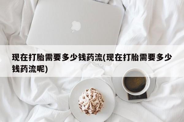 米非米索联系方式现在打胎需要多少钱药流(现在打胎需要多少钱药流呢)