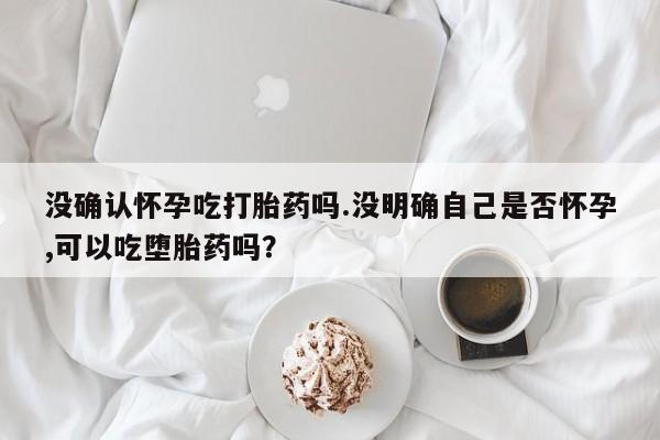 米非米索联系方式没确认怀孕吃打胎药吗.没明确自己是否怀孕,可以吃堕胎药吗？