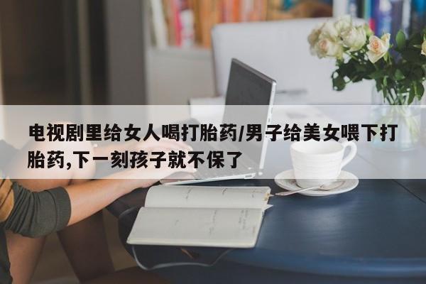 米非米索联系方式电视剧里给女人喝打胎药/男子给美女喂下打胎药,下一刻孩子就不保了