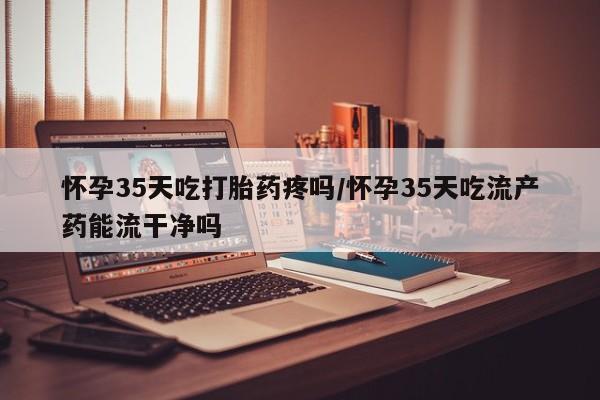 米非米索联系方式怀孕35天吃打胎药疼吗/怀孕35天吃流产药能流干净吗