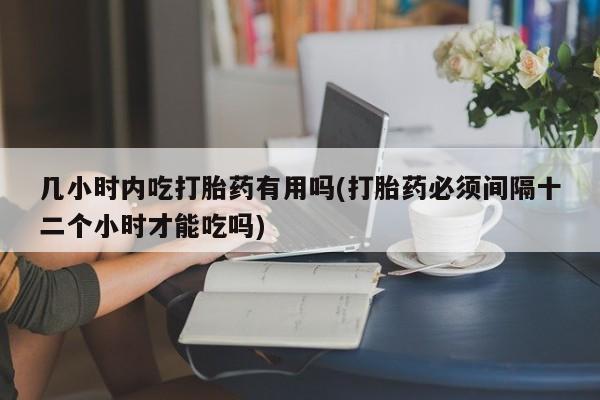 米非米索联系方式几小时内吃打胎药有用吗(打胎药必须间隔十二个小时才能吃吗)