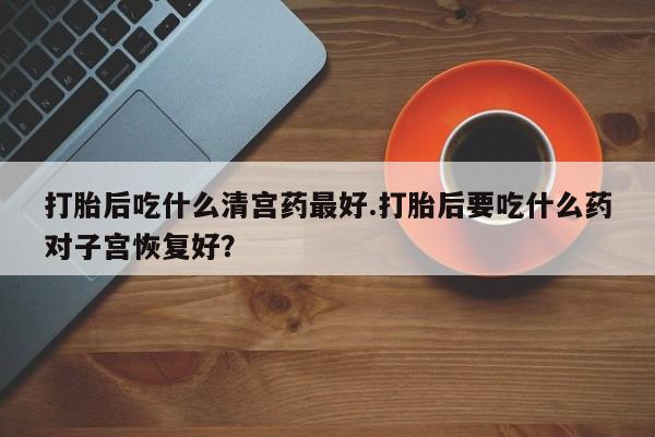 米非米索联系方式打胎后吃什么清宫药最好.打胎后要吃什么药对子宫恢复好？