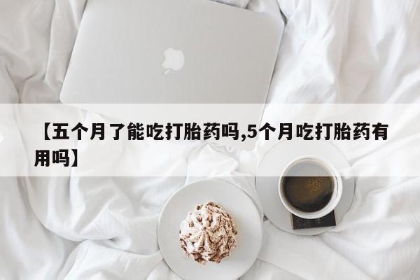 米非米索联系方式【五个月了能吃打胎药吗,5个月吃打胎药有用吗】