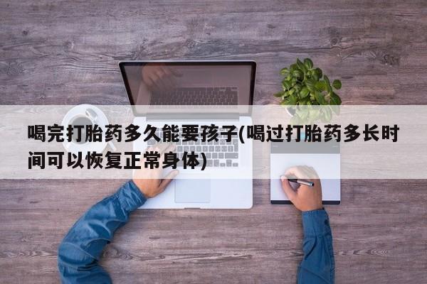 米非米索联系方式喝完打胎药多久能要孩子(喝过打胎药多长时间可以恢复正常身体)