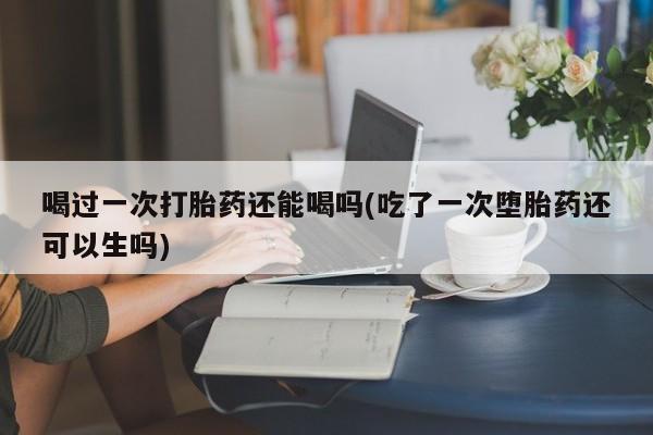 米非米索联系方式喝过一次打胎药还能喝吗(吃了一次堕胎药还可以生吗)