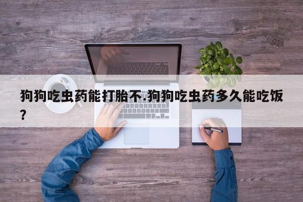 米非米索联系方式狗狗吃虫药能打胎不.狗狗吃虫药多久能吃饭？