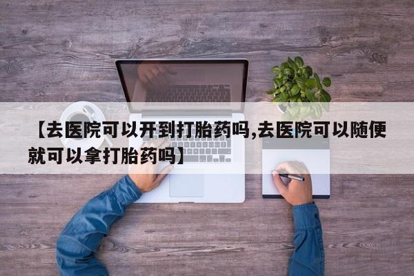 米非米索联系方式【去医院可以开到打胎药吗,去医院可以随便就可以拿打胎药吗】