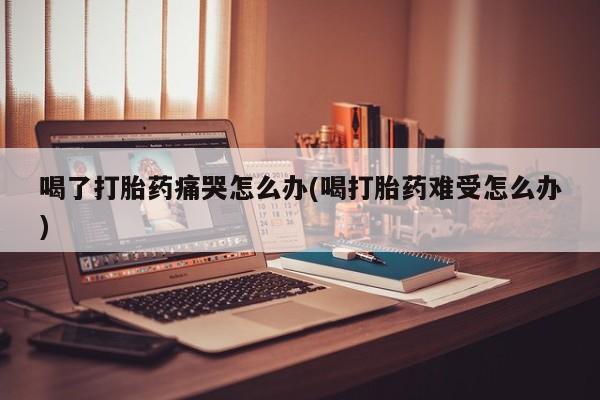 米非米索联系方式喝了打胎药痛哭怎么办(喝打胎药难受怎么办)