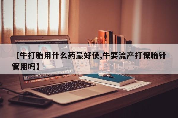 米非米索联系方式【牛打胎用什么药最好使,牛要流产打保胎针管用吗】