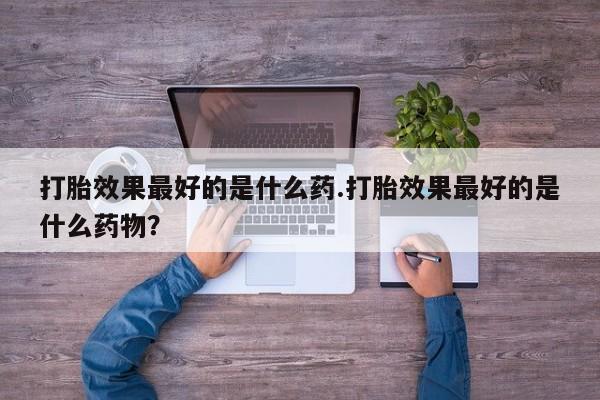 米非米索联系方式打胎效果最好的是什么药.打胎效果最好的是什么药物？