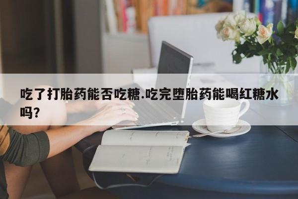 米非米索联系方式吃了打胎药能否吃糖.吃完堕胎药能喝红糖水吗？